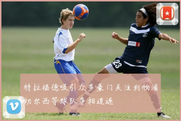 特拉福德吸引众多豪门关注利物浦切尔西等球队争相追逐