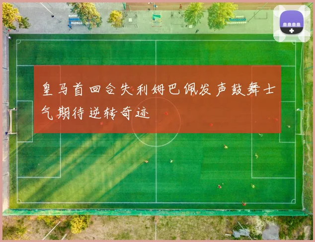 皇马首回合失利姆巴佩发声鼓舞士气期待逆转奇迹