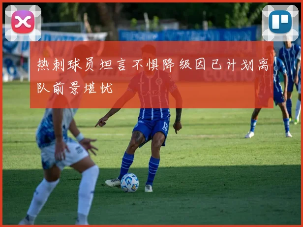 热刺球员坦言不惧降级因已计划离队前景堪忧