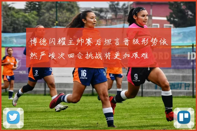 博德闪耀主帅赛后坦言晋级形势依然严峻次回合挑战将更加艰难