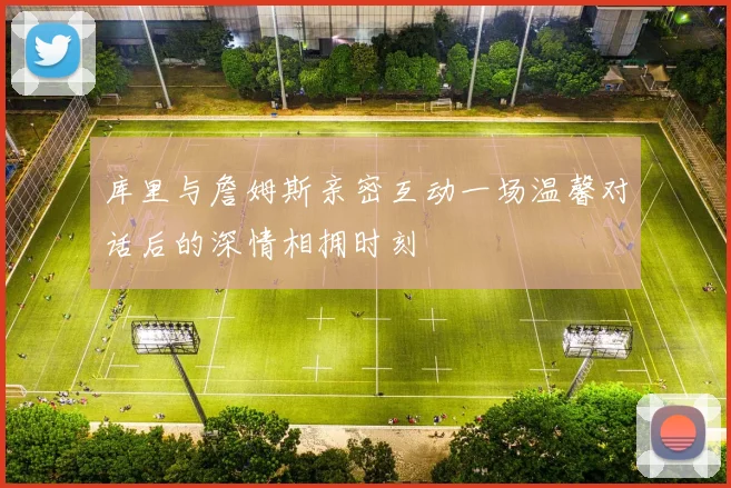 库里与詹姆斯亲密互动一场温馨对话后的深情相拥时刻