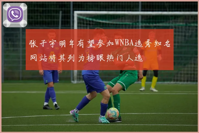 张子宇明年有望参加WNBA选秀知名网站将其列为榜眼热门人选