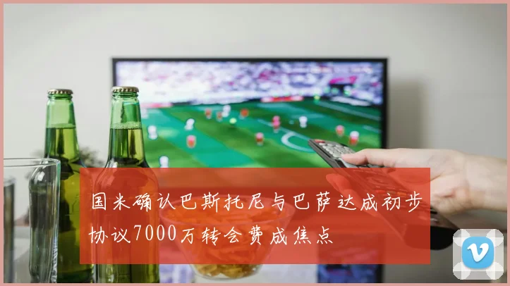 国米确认巴斯托尼与巴萨达成初步协议7000万转会费成焦点