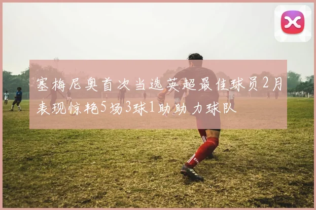 塞梅尼奥首次当选英超最佳球员2月表现惊艳5场3球1助助力球队