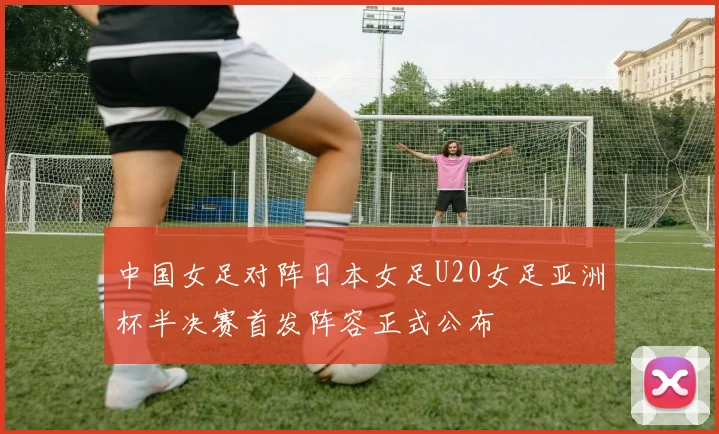 中国女足对阵日本女足U20女足亚洲杯半决赛首发阵容正式公布