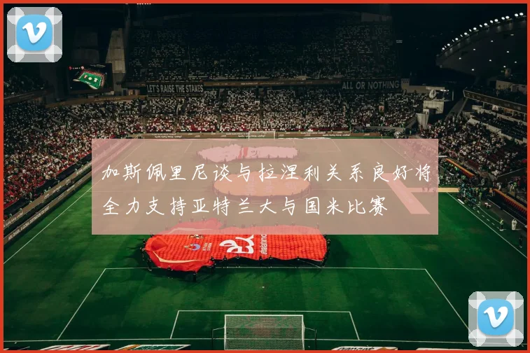 加斯佩里尼谈与拉涅利关系良好将全力支持亚特兰大与国米比赛