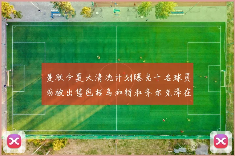 曼联今夏大清洗计划曝光十名球员或被出售包括乌加特和齐尔克泽在内
