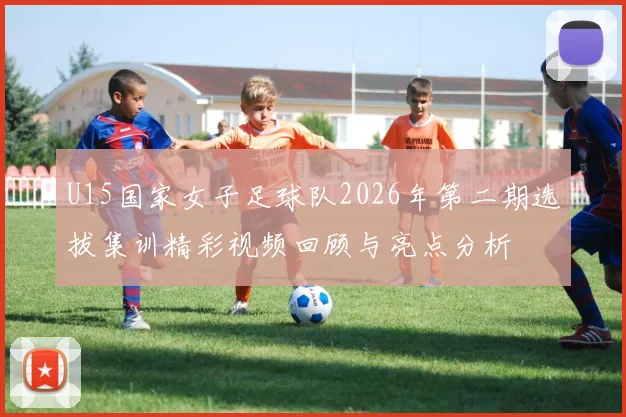 U15国家女子足球队2026年第二期选拔集训精彩视频回顾与亮点分析