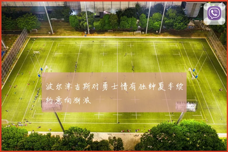 波尔津吉斯对勇士情有独钟夏季续约意向渐浓