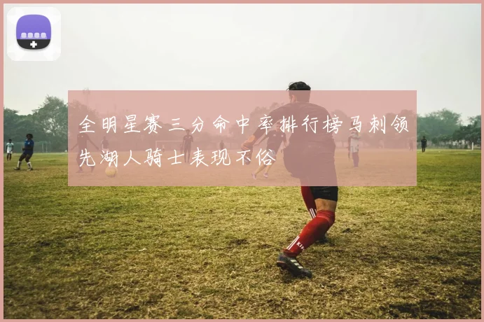 全明星赛三分命中率排行榜马刺领先湖人骑士表现不俗